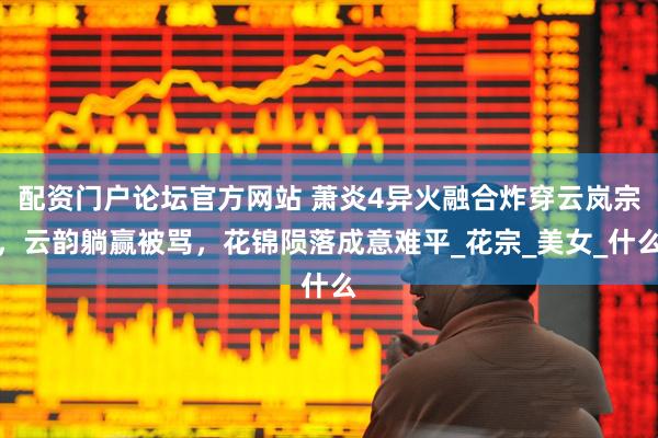 配资门户论坛官方网站 萧炎4异火融合炸穿云岚宗，云韵躺赢被骂，花锦陨落成意难平_花宗_美女_什么