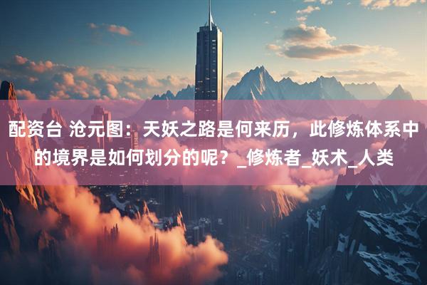 配资台 沧元图：天妖之路是何来历，此修炼体系中的境界是如何划分的呢？_修炼者_妖术_人类