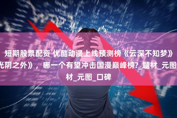 短期股票配资 优酷动漫上线预测榜《云深不知梦》、《光阴之外》，哪一个有望冲击国漫巅峰榜?_题材_元图_口碑