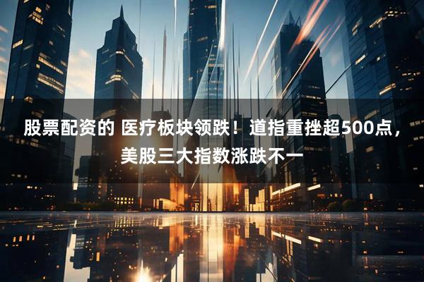 股票配资的 医疗板块领跌！道指重挫超500点，美股三大指数涨跌不一