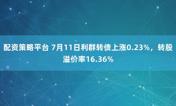 配资策略平台 7月11日利群转债上涨0.23%，转股溢价率16.36%