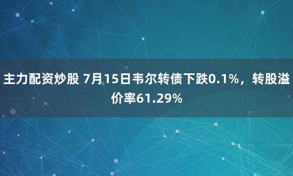 主力配资炒股 7月15日韦尔转债下跌0.1%，转股溢价率61.29%
