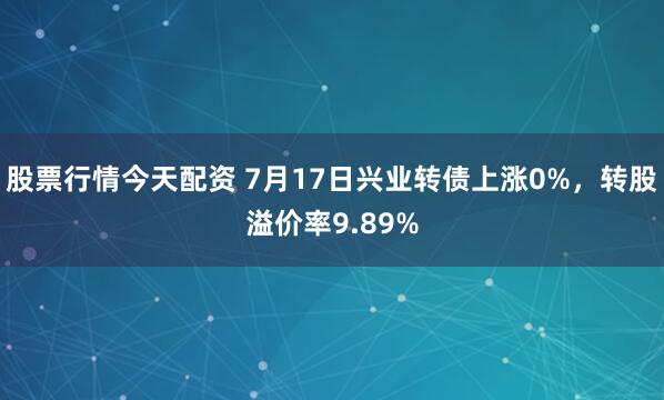 股票行情今天配资 7月17日兴业转债上涨0%，转股溢价率9.89%