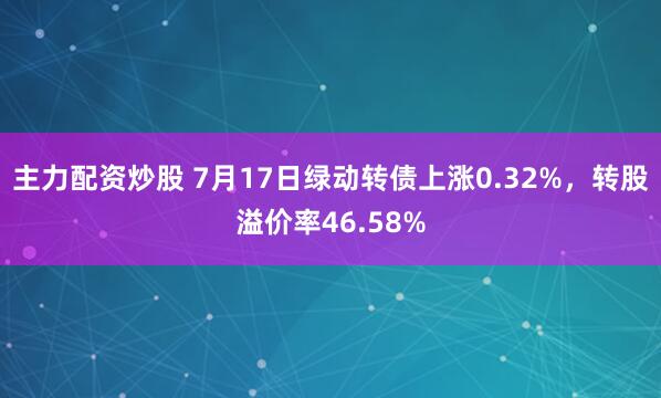 主力配资炒股 7月17日绿动转债上涨0.32%，转股溢价率46.58%
