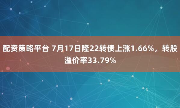 配资策略平台 7月17日隆22转债上涨1.66%，转股溢价率33.79%