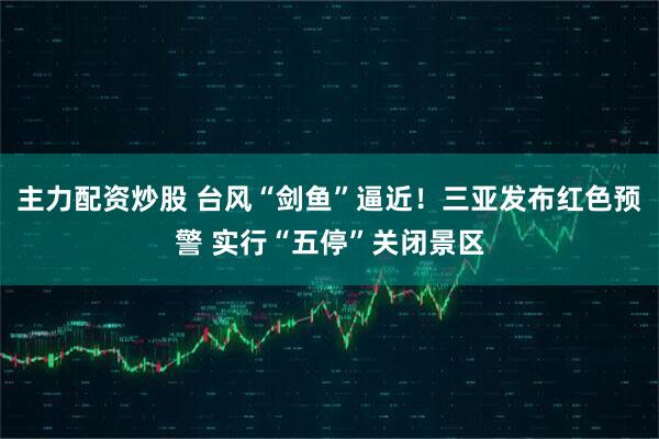 主力配资炒股 台风“剑鱼”逼近！三亚发布红色预警 实行“五停”关闭景区