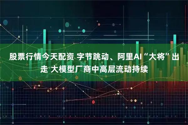 股票行情今天配资 字节跳动、阿里AI“大将”出走 大模型厂商中高层流动持续