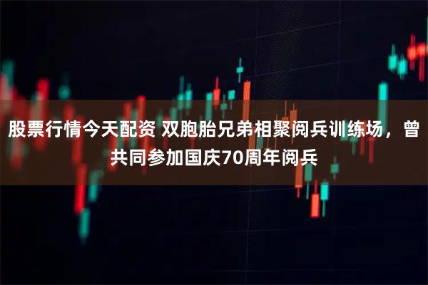 股票行情今天配资 双胞胎兄弟相聚阅兵训练场，曾共同参加国庆70周年阅兵