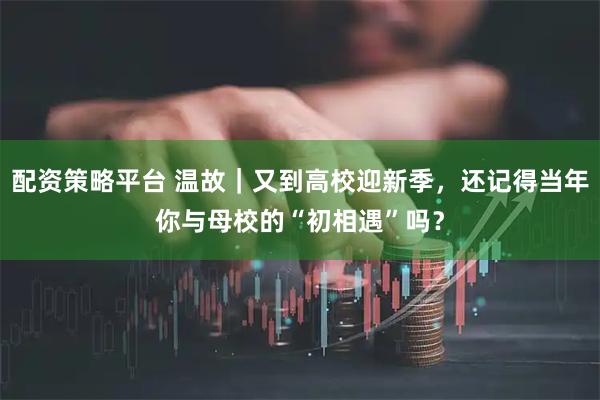 配资策略平台 温故｜又到高校迎新季，还记得当年你与母校的“初相遇”吗？