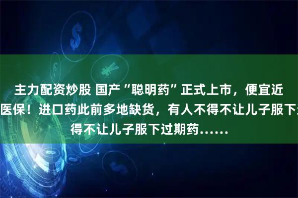 主力配资炒股 国产“聪明药”正式上市，便宜近20%，纳入医保！进口药此前多地缺货，有人不得不让儿子服下过期药……