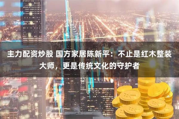 主力配资炒股 国方家居陈新平：不止是红木整装大师，更是传统文化的守护者