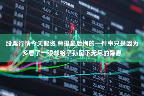 股票行情今天配资 曹操最后悔的一件事只是因为多看了一眼却给子孙留下无尽的隐患
