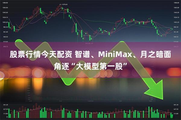 股票行情今天配资 智谱、MiniMax、月之暗面角逐“大模型第一股”