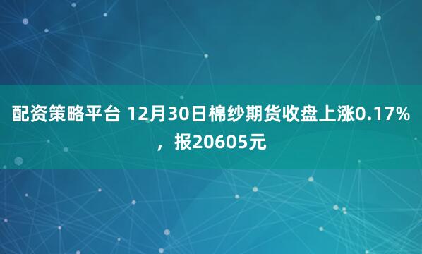 配资策略平台 12月30日棉纱期货收盘上涨0.17%，报20605元