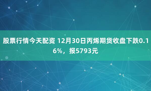 股票行情今天配资 12月30日丙烯期货收盘下跌0.16%，报5793元