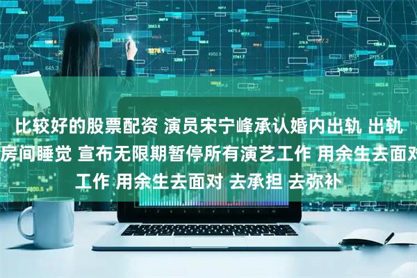 比较好的股票配资 演员宋宁峰承认婚内出轨 出轨时女儿在另一个房间睡觉 宣布无限期暂停所有演艺工作 用余生去面对 去承担 去弥补