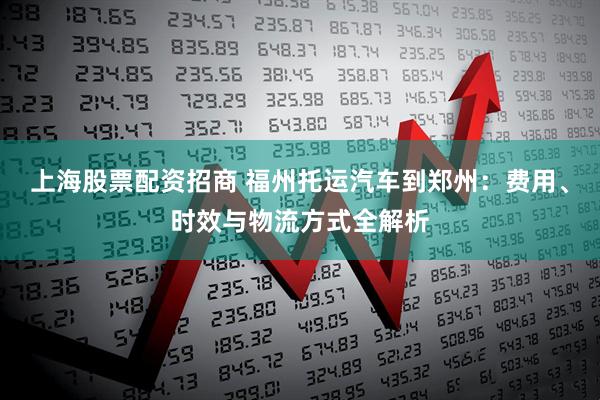 上海股票配资招商 福州托运汽车到郑州：费用、时效与物流方式全解析