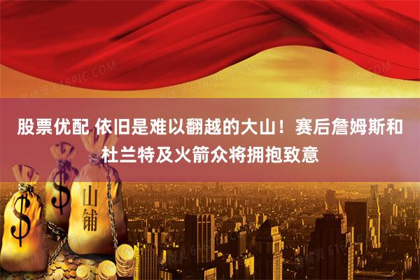 股票优配 依旧是难以翻越的大山！赛后詹姆斯和杜兰特及火箭众将拥抱致意