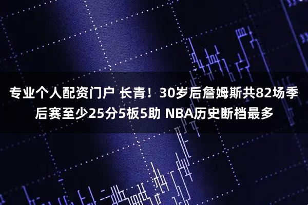 专业个人配资门户 长青！30岁后詹姆斯共82场季后赛至少25分5板5助 NBA历史断档最多