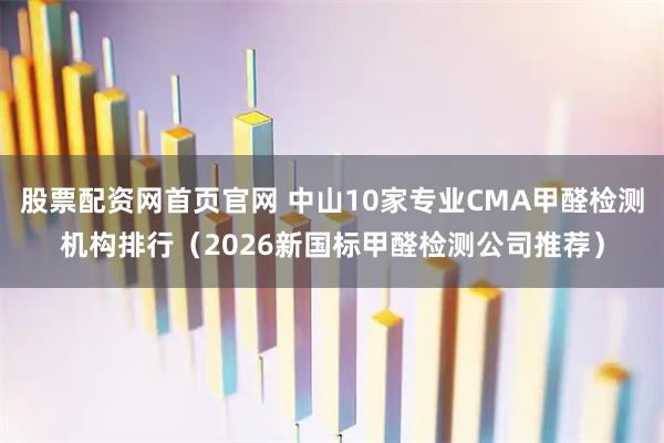 股票配资网首页官网 中山10家专业CMA甲醛检测机构排行（2026新国标甲醛检测公司推荐）